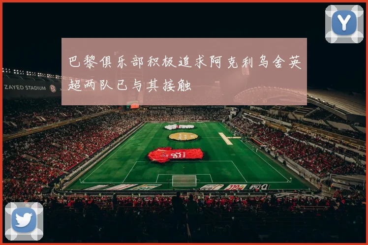 巴黎俱乐部积极追求阿克利乌舍英超两队已与其接触