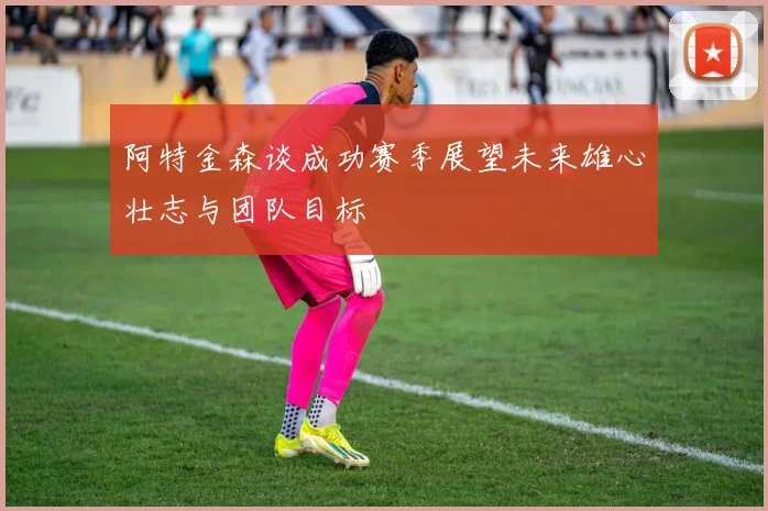 阿特金森谈成功赛季展望未来雄心壮志与团队目标