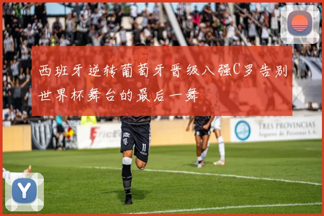 西班牙逆转葡萄牙晋级八强C罗告别世界杯舞台的最后一舞