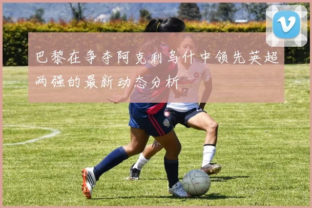 巴黎在争夺阿克利乌什中领先英超两强的最新动态分析