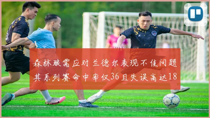 森林狼需应对兰德尔表现不佳问题其系列赛命中率仅36且失误高达18次