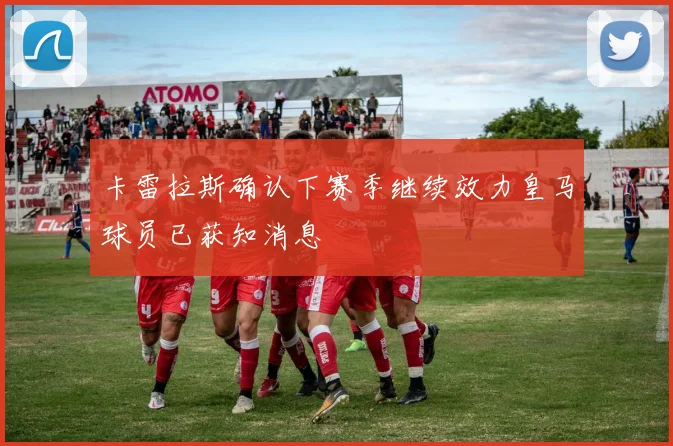 卡雷拉斯确认下赛季继续效力皇马球员已获知消息