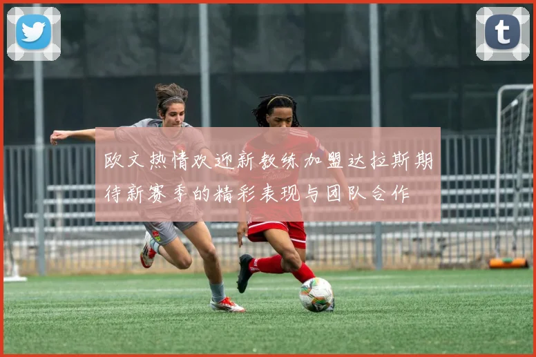 欧文热情欢迎新教练加盟达拉斯期待新赛季的精彩表现与团队合作