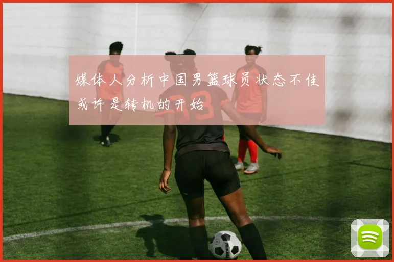 媒体人分析中国男篮球员状态不佳或许是转机的开始