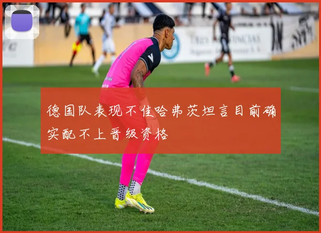 德国队表现不佳哈弗茨坦言目前确实配不上晋级资格