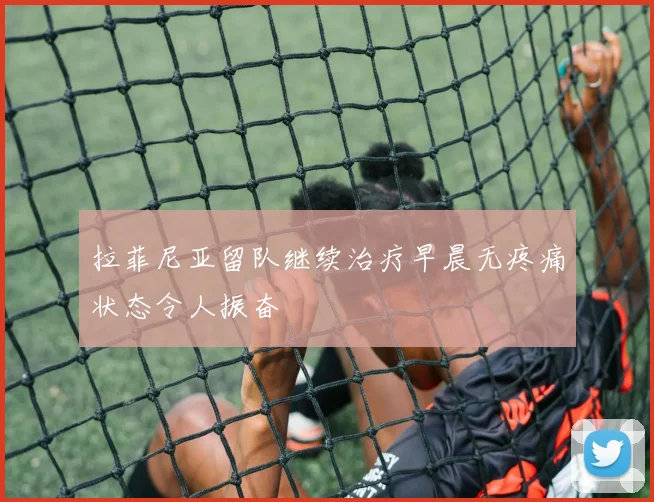 拉菲尼亚留队继续治疗早晨无疼痛状态令人振奋