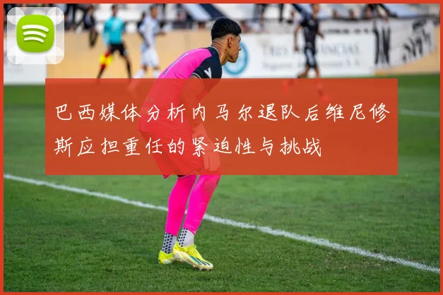 巴西媒体分析内马尔退队后维尼修斯应担重任的紧迫性与挑战