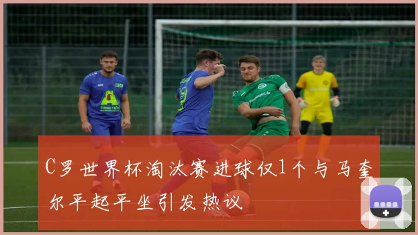C罗世界杯淘汰赛进球仅1个与马奎尔平起平坐引发热议