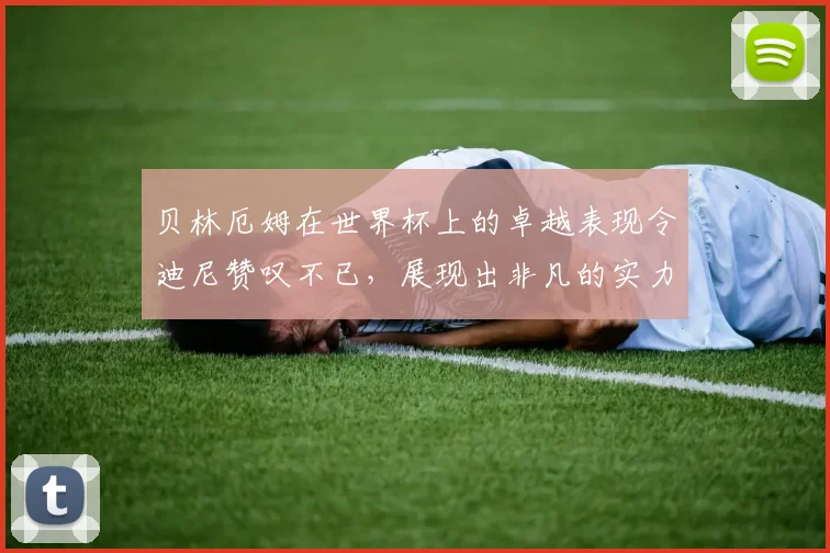 贝林厄姆在世界杯上的卓越表现令迪尼赞叹不已，展现出非凡的实力与魅力